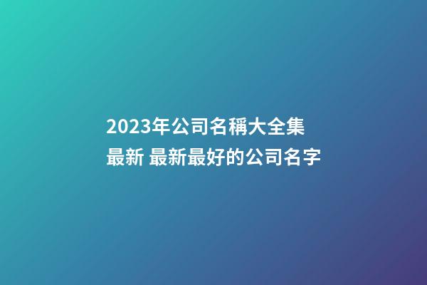2023年公司名稱大全集最新 最新最好的公司名字-第1張-公司起名-玄機派